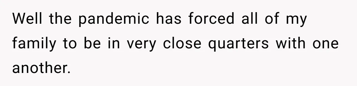 Well the pandemic has forced all of my family to be in very close quarters with one another.