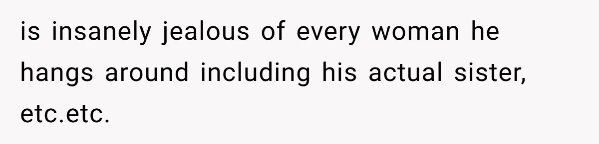 is insanely jealous of every woman he hangs around including his actual sister, etc.etc.