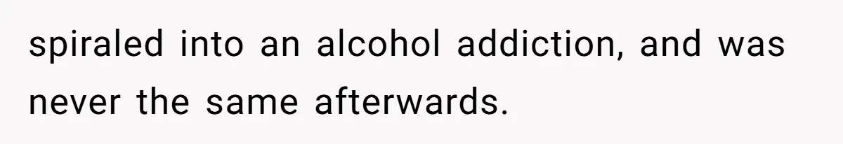 spiraled into an alcohol addiction, and was never the same afterwards.
