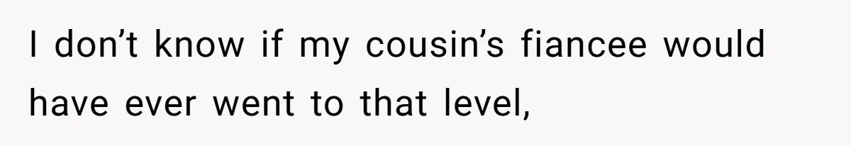 I don’t know if my cousin’s fiancee would have ever went to that level,