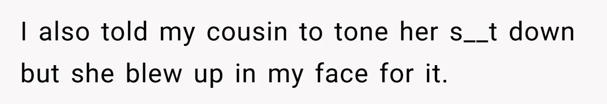 I also told my cousin to tone her s__t down but she blew up in my face for it.
