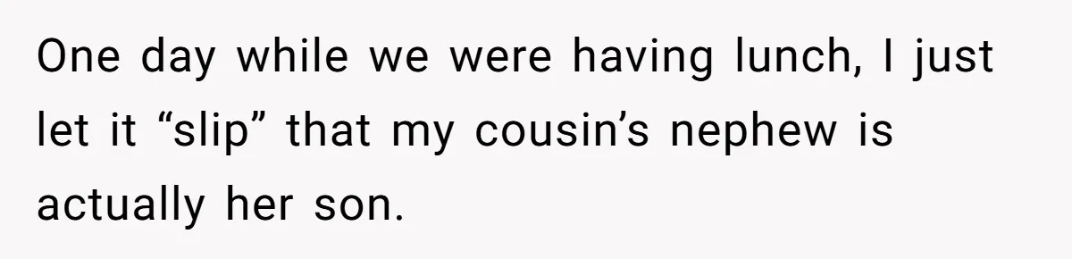 One day while we were having lunch, I just let it “slip” that my cousin’s nephew is actually her son.