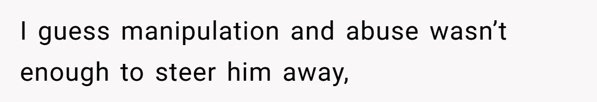 I guess manipulation and abuse wasn’t enough to steer him away,