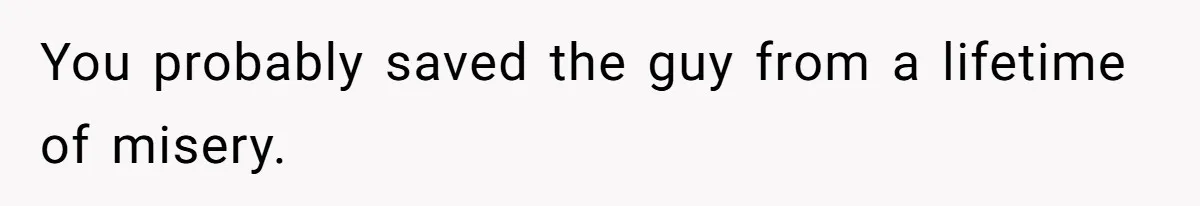 You probably saved the guy from a lifetime of misery.