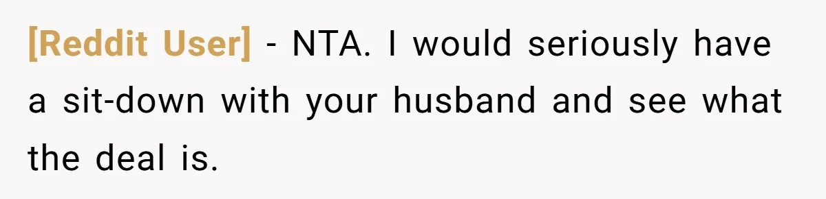 [Reddit User] − NTA. I would seriously have a sit-down with your husband and see what the deal is.