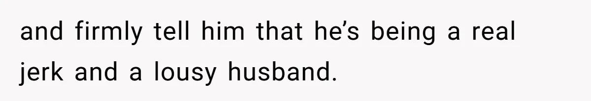 and firmly tell him that he’s being a real jerk and a lousy husband.