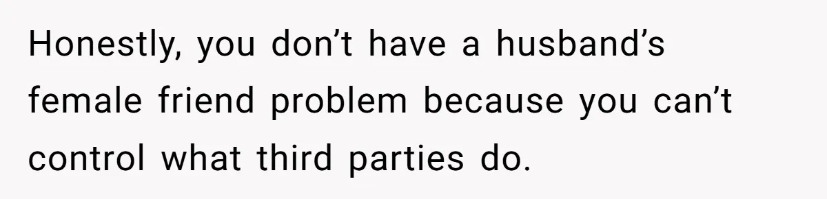 Honestly, you don’t have a husband’s female friend problem because you can’t control what third parties do.