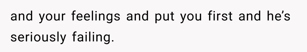and your feelings and put you first and he’s seriously failing.