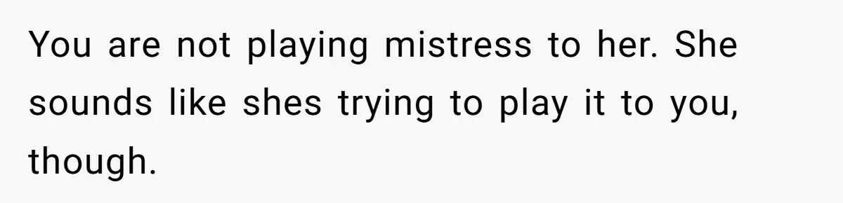You are not playing mistress to her. She sounds like shes trying to play it to you, though.