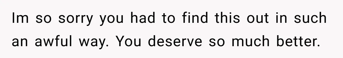 Im so sorry you had to find this out in such an awful way. You deserve so much better.