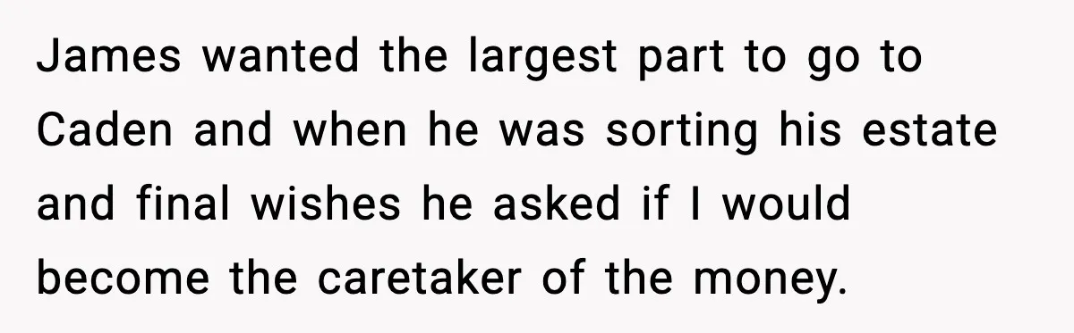 James wanted the largest part to go to Caden and when he was sorting his estate and final wishes he asked if I would become the caretaker of the money.