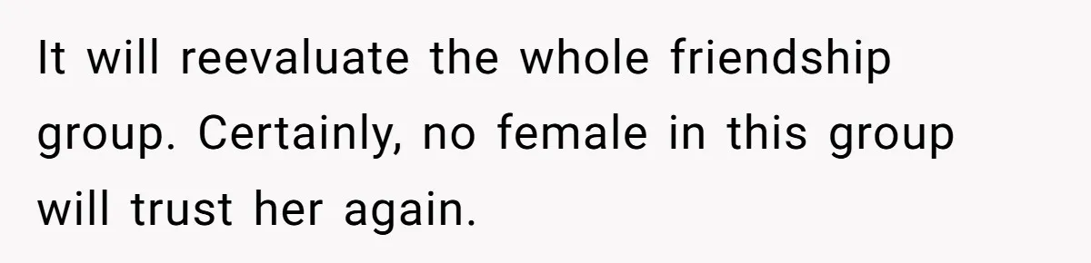 It will reevaluate the whole friendship group. Certainly, no female in this group will trust her again.