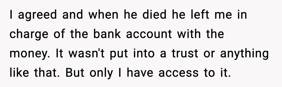 I agreed and when he died he left me in charge of the bank account with the money. It wasn't put into a trust or anything like that. But only...