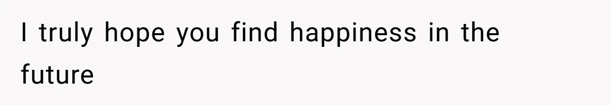 I truly hope you find happiness in the future