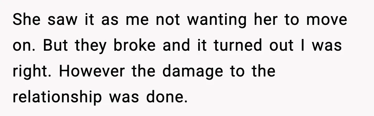 She saw it as me not wanting her to move on. But they broke and it turned out I was right. However the damage to the relationship was done.