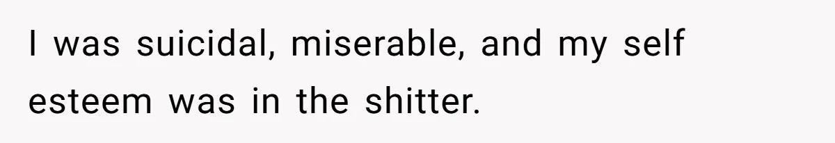 I was suicidal, miserable, and my self esteem was in the shitter.