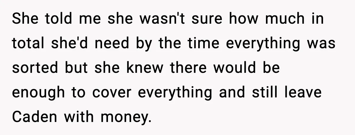 She told me she wasn't sure how much in total she'd need by the time everything was sorted but she knew there would be enough to cover everything and still...