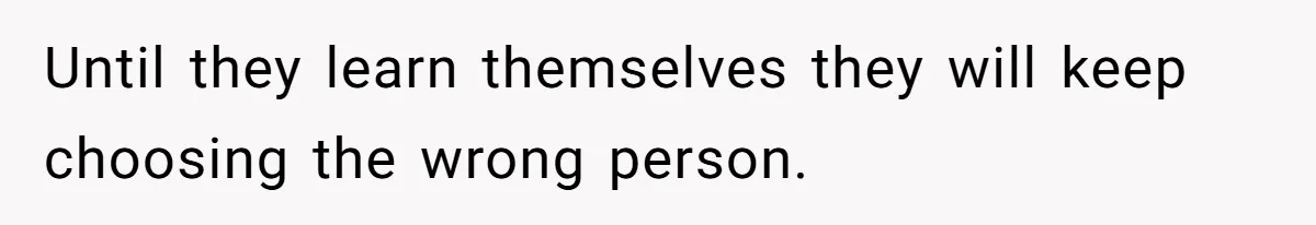 Until they learn themselves they will keep choosing the wrong person.