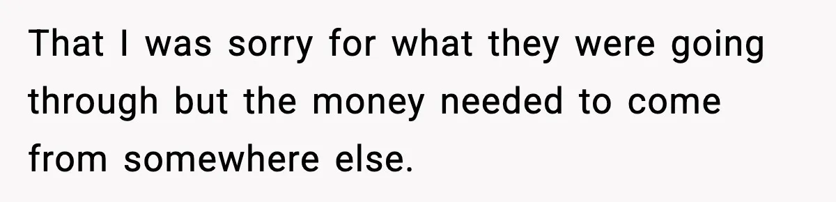 That I was sorry for what they were going through but the money needed to come from somewhere else.