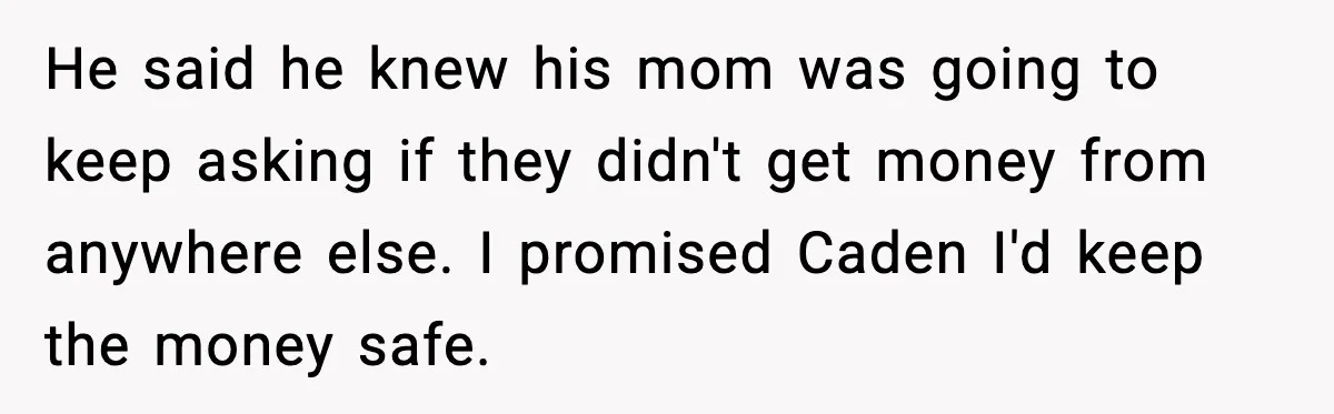 He said he knew his mom was going to keep asking if they didn't get money from anywhere else. I promised Caden I'd keep the money safe.