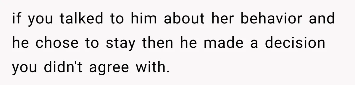 if you talked to him about her behavior and he chose to stay then he made a decision you didn't agree with.