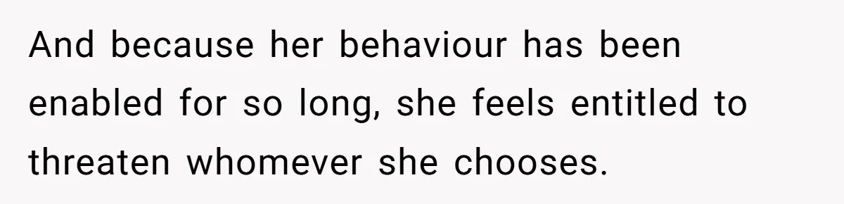 And because her behaviour has been enabled for so long, she feels entitled to threaten whomever she chooses.