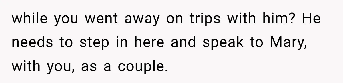 while you went away on trips with him? He needs to step in here and speak to Mary, with you, as a couple.