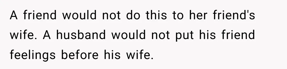 A friend would not do this to her friend's wife. A husband would not put his friend feelings before his wife.
