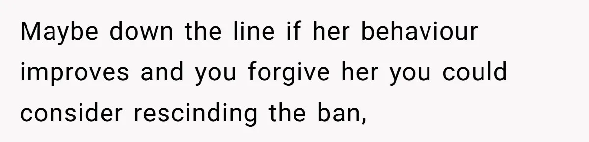 Maybe down the line if her behaviour improves and you forgive her you could consider rescinding the ban,