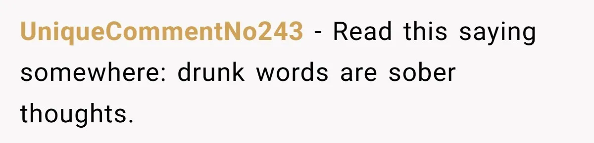 UniqueCommentNo243 − Read this saying somewhere: drunk words are sober thoughts.