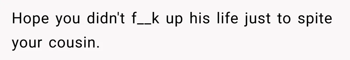 Hope you didn't f__k up his life just to spite your cousin.