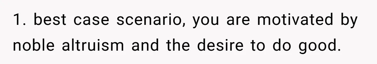 1. best case scenario, you are motivated by noble altruism and the desire to do good.
