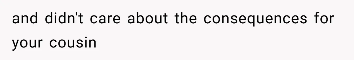 and didn't care about the consequences for your cousin