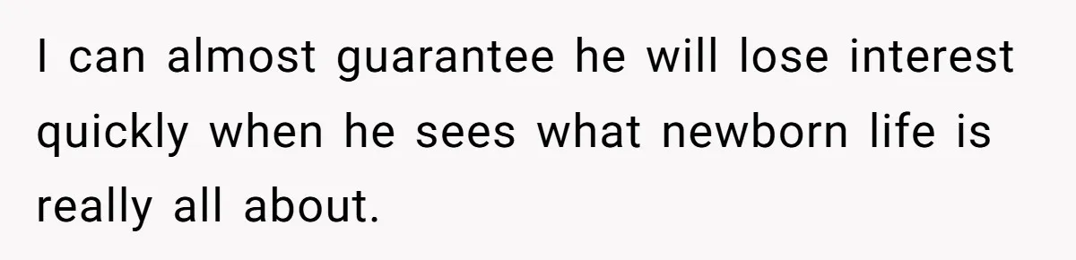 I can almost guarantee he will lose interest quickly when he sees what newborn life is really all about.