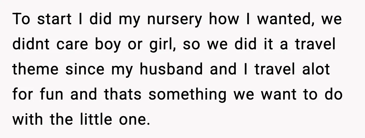 To start I did my nursery how I wanted, we didnt care boy or girl, so we did it a travel theme since my husband and I travel alot for...