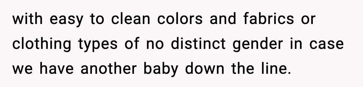with easy to clean colors and fabrics or clothing types of no distinct gender in case we have another baby down the line.