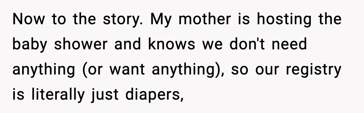 Now to the story. My mother is hosting the baby shower and knows we don't need anything (or want anything), so our registry is literally just diapers,