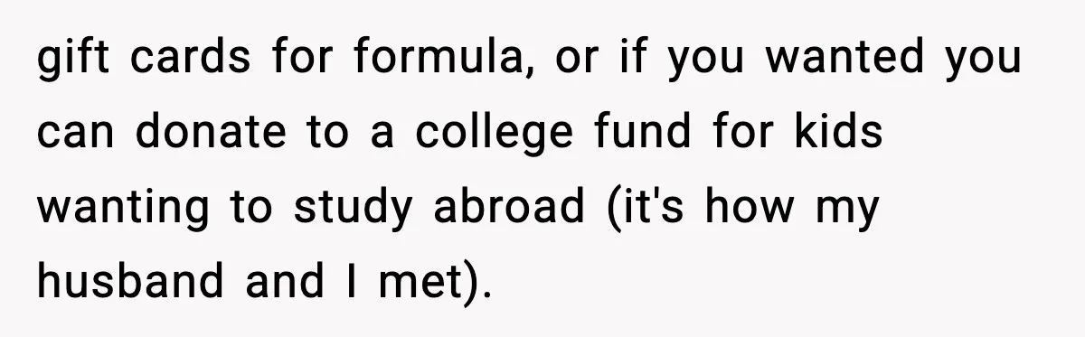 gift cards for formula, or if you wanted you can donate to a college fund for kids wanting to study abroad (it's how my husband and I met).