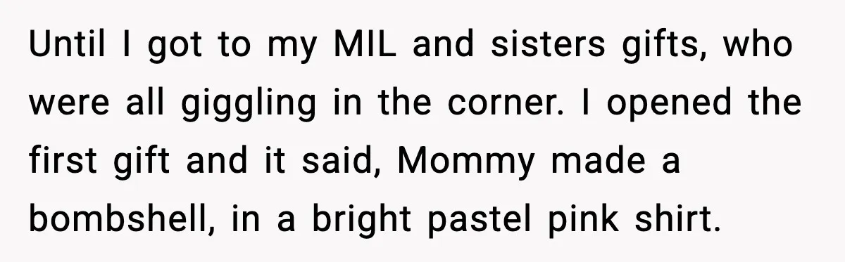 Until I got to my MIL and sisters gifts, who were all giggling in the corner. I opened the first gift and it said, Mommy made a bombshell, in a...