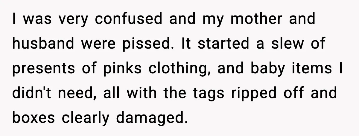 I was very confused and my mother and husband were pissed. It started a slew of presents of pinks clothing, and baby items I didn't need, all with the tags...