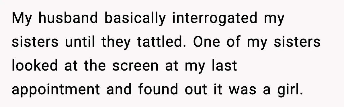 My husband basically interrogated my sisters until they tattled. One of my sisters looked at the screen at my last appointment and found out it was a girl.