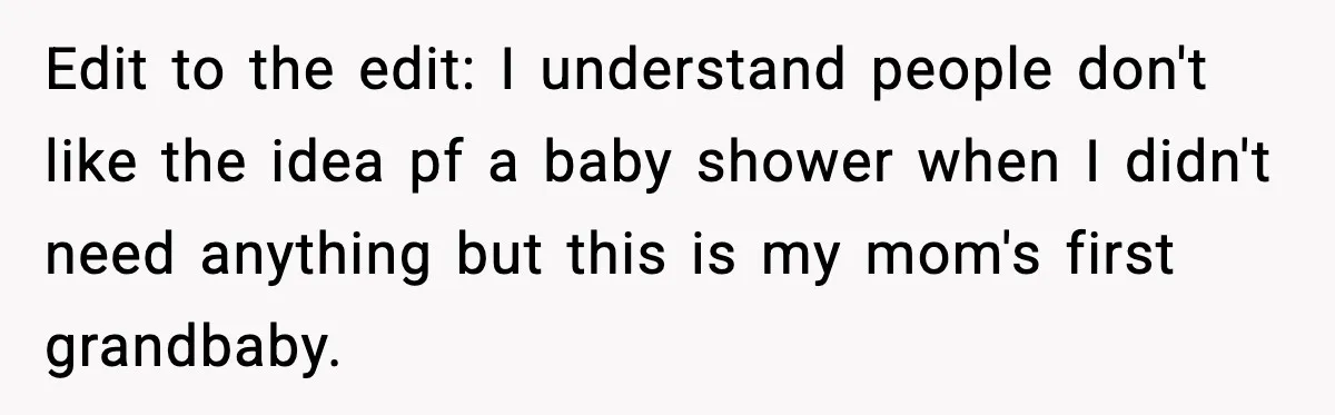 Edit to the edit: I understand people don't like the idea pf a baby shower when I didn't need anything but this is my mom's first grandbaby.