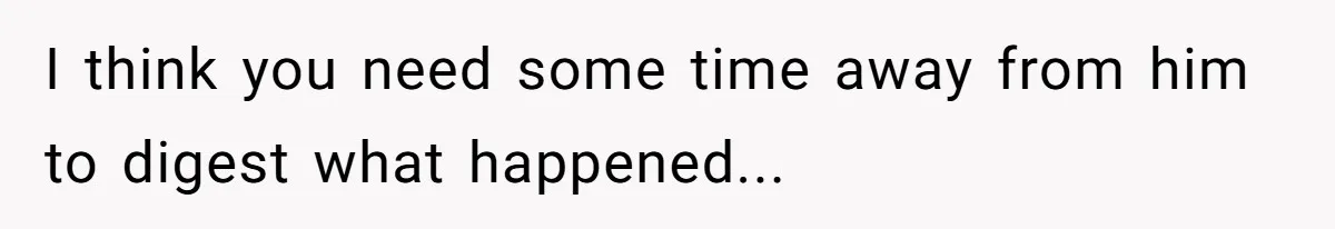 I think you need some time away from him to digest what happened...