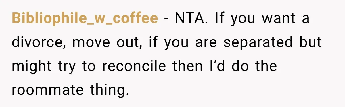 Bibliophile_w_coffee − NTA. If you want a divorce, move out, if you are separated but might try to reconcile then I’d do the roommate thing.