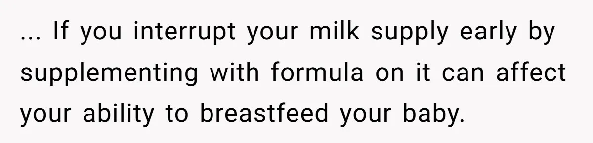 ... If you interrupt your milk supply early by supplementing with formula on it can affect your ability to breastfeed your baby.