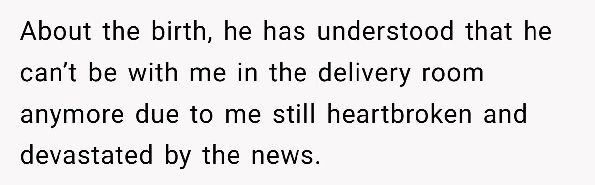 About the birth, he has understood that he can’t be with me in the delivery room anymore due to me still heartbroken and devastated by the news.