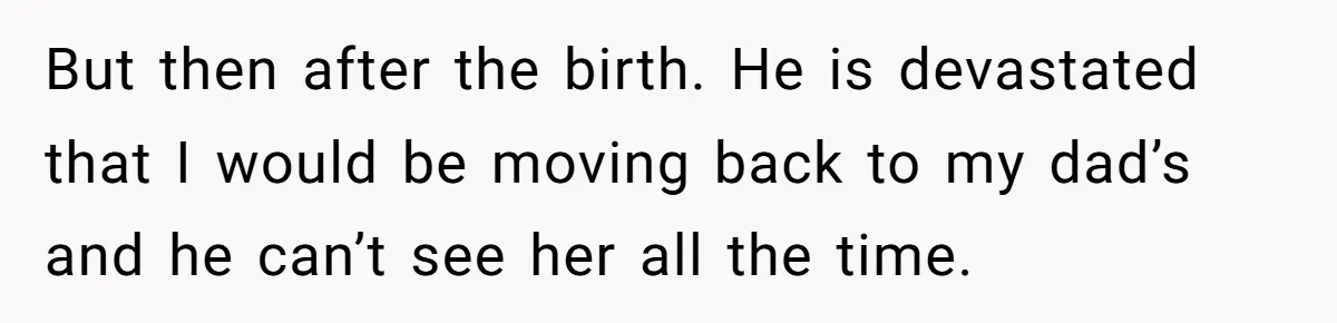 But then after the birth. He is devastated that I would be moving back to my dad’s and he can’t see her all the time.