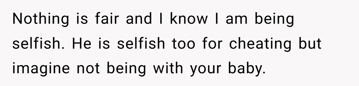 Nothing is fair and I know I am being selfish. He is selfish too for cheating but imagine not being with your baby.