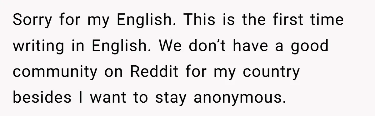 Sorry for my English. This is the first time writing in English. We don’t have a good community on Reddit for my country besides I want to stay anonymous.