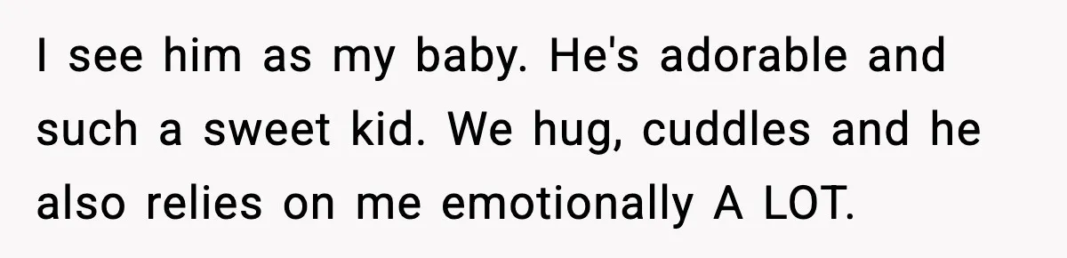 I see him as my baby. He's adorable and such a sweet kid. We hug, cuddles and he also relies on me emotionally A LOT.